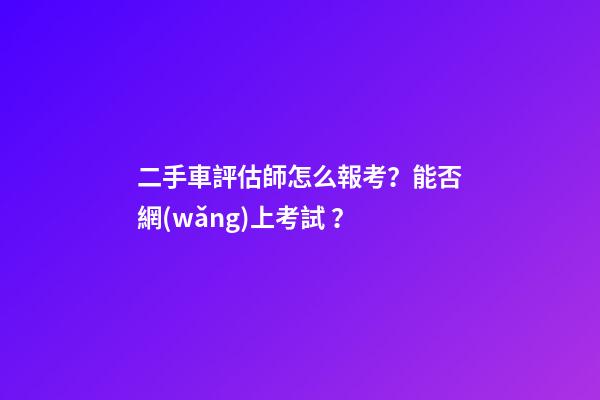 二手車評估師怎么報考？能否網(wǎng)上考試？